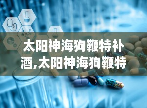 太阳神海狗鞭特补酒,太阳神海狗鞭特补酒保健传奇