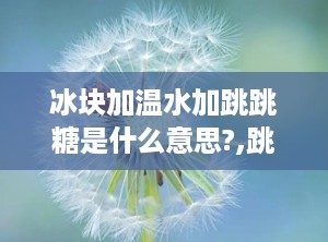 冰块加温水加跳跳糖是什么意思?,跳跳糖的奇妙体验