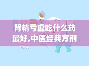 肾精亏虚吃什么药最好,中医经典方剂与个性化治疗方案
