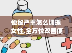 便秘严重怎么调理 女性,全方位改善便秘困扰