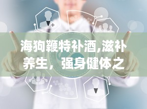 海狗鞭特补酒,滋补养生，强身健体之佳酿