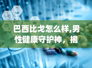 巴西比戈怎么样,男性健康守护神，揭秘其神奇功效与安全使用指南”