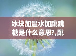 冰块加温水加跳跳糖是什么意思?,跳跳糖的奇妙体验