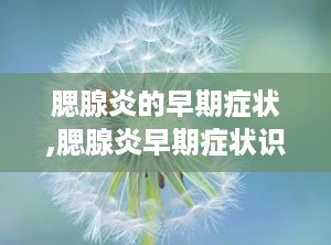 腮腺炎的早期症状,腮腺炎早期症状识别与预防措施