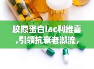 胶原蛋白lac利维喜,引领抗衰老潮流，焕发青春活力新篇章”