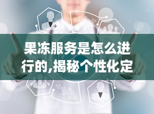 果冻服务是怎么进行的,揭秘个性化定制体验的奥秘