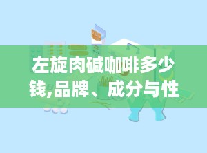 左旋肉碱咖啡多少钱,品牌、成分与性价比全揭秘”