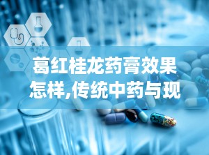 葛红桂龙药膏效果怎样,传统中药与现代疗效的完美结合