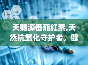 天赐源番茄红素,天然抗氧化守护者，健康生活必备良品”