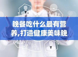 晚餐吃什么最有营养,打造健康美味晚餐的五大黄金法则”