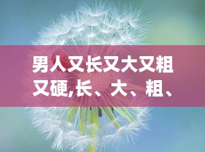 男人又长又大又粗又硬,长、大、粗、硬的奥秘解析