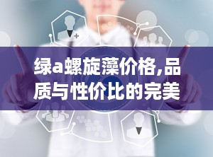 绿a螺旋藻价格,品质与性价比的完美平衡