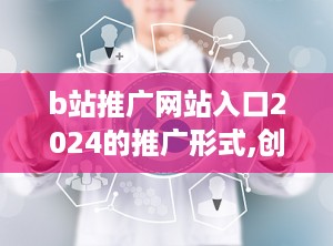 b站推广网站入口2024的推广形式,创新互动体验，引领内容营销新潮流