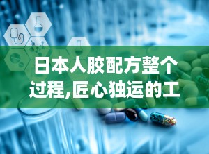 日本人胶配方整个过程,匠心独运的工艺传承之路