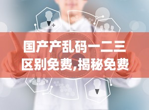 国产产乱码一二三区别免费,揭秘免费内容的区别与优劣