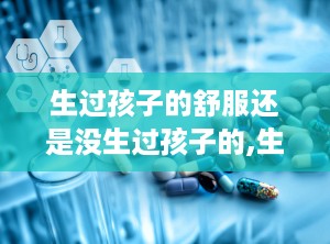 生过孩子的舒服还是没生过孩子的,生过孩子与未育女性的生活差异探析