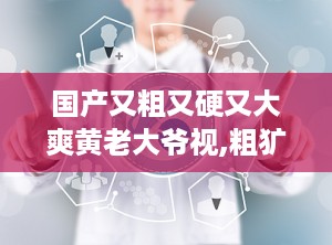 国产又粗又硬又大爽黄老大爷视,粗犷硬朗，巨幅爽快，黄老大爷风采再现