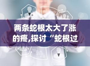 两条蛇根太大了涨的疼,探讨“蛇根过大”现象及医学关联