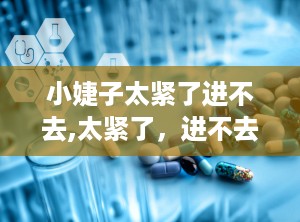 小婕子太紧了进不去,太紧了，进不去的尴尬与解决之道