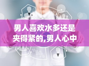男人喜欢水多还是夹得紧的,男人心中的理想伴侣之选