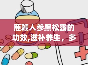 鹿鞭人参黑松露的功效,滋补养生，多重功效守护健康”