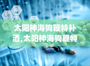 太阳神海狗鞭特补酒,太阳神海狗鞭特补酒保健传奇