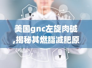美国gnc左旋肉碱,揭秘其燃脂减肥原理与安全使用指南”