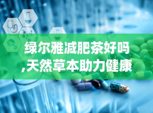 绿尔雅减肥茶好吗,天然草本助力健康瘦身，效果与副作用全面解析