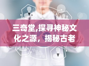 三奇堂,探寻神秘文化之源，揭秘古老智慧之谜