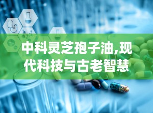 中科灵芝孢子油,现代科技与古老智慧的结晶，抗肿瘤新篇章的开启”