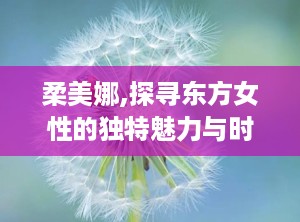 柔美娜,探寻东方女性的独特魅力与时尚态度