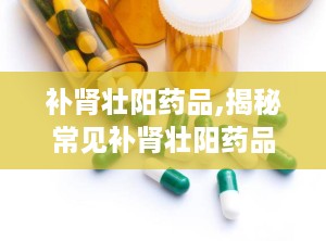 补肾壮阳药品,揭秘常见补肾壮阳药品的疗效与适用分析