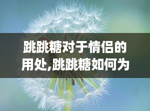 跳跳糖对于情侣的用处,跳跳糖如何为情侣关系增添趣味与亲密