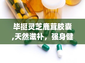 毕挺灵芝鹿茸胶囊,天然滋补，强身健体新选择