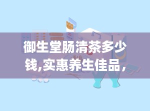 御生堂肠清茶多少钱,实惠养生佳品，您值得拥有！”