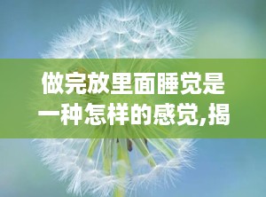 做完放里面睡觉是一种怎样的感觉,揭秘舒适背后的胀痛之谜