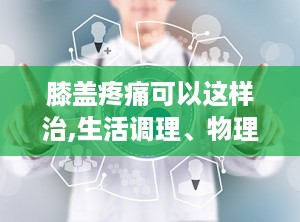 膝盖疼痛可以这样治,生活调理、物理治疗与药物治疗全方位解析