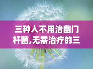 三种人不用治幽门杆菌,无需治疗的三大人群解析