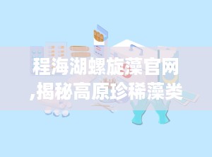 程海湖螺旋藻官网,揭秘高原珍稀藻类的神奇功效与养生奥秘