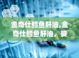金奇仕鳕鱼肝油,金奇仕鳕鱼肝油，婴幼儿健康成长守护神