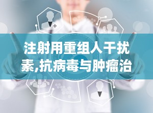 注射用重组人干扰素,抗病毒与肿瘤治疗的生物制药先锋