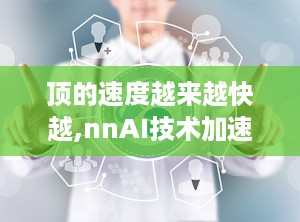 顶的速度越来越快越,nnAI技术加速内容创作：从快速生成到精准概述的飞跃之旅