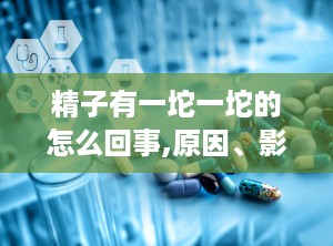 精子有一坨一坨的怎么回事,原因、影响及应对策略