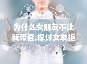 为什么女朋友不让我带套,探讨女友拒绝使用安全套的深层原因
