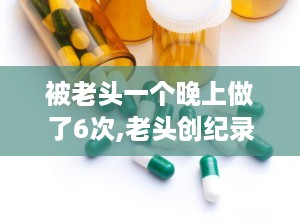 被老头一个晚上做了6次,老头创纪录
