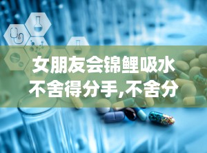 女朋友会锦鲤吸水不舍得分手,不舍分手的甜蜜坚守