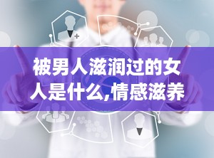 被男人滋润过的女人是什么,情感滋养与心灵成长的故事