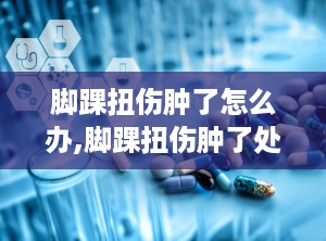 脚踝扭伤肿了怎么办,脚踝扭伤肿了处理方法及康复指导