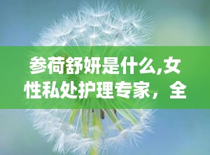 参荷舒妍是什么,女性私处护理专家，全方位呵护女性健康
