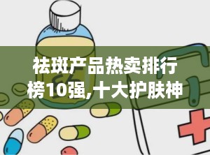 祛斑产品热卖排行榜10强,十大护肤神器，助你焕发无瑕美肌！